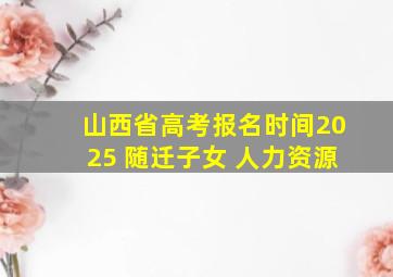 山西省高考报名时间2025 随迁子女 人力资源